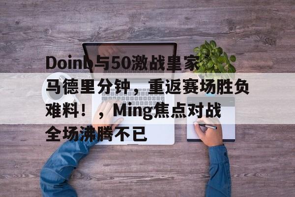 ayx-Doinb与50激战皇家马德里分钟，重返赛场胜负难料！，Ming焦点对战全场沸腾不已(TTg和hero巅峰对决总决赛)