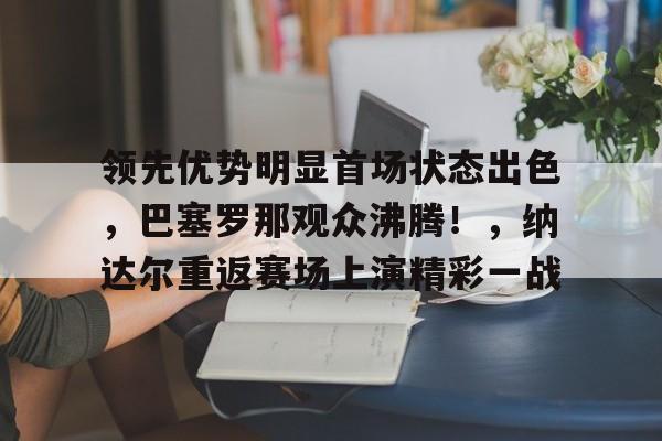 爱游戏APP-领先优势明显首场状态出色,巴塞罗那观众沸腾!,纳达尔重返赛场上演精彩一战的简单介绍