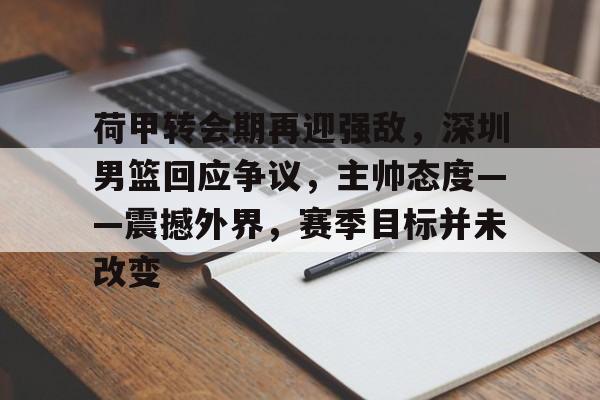 爱游戏-关于荷甲转会期再迎强敌，深圳男篮回应争议，主帅态度——震撼外界，赛季目标并未改变的信息